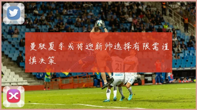 曼联夏季或将迎新帅选择有限需谨慎决策