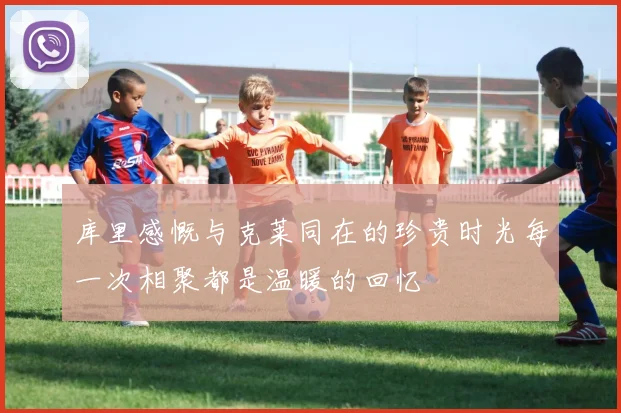 库里感慨与克莱同在的珍贵时光每一次相聚都是温暖的回忆