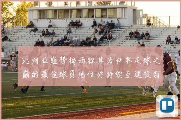 比利亚盛赞梅西称其为世界足球之巅的最佳球员地位将持续至退役前