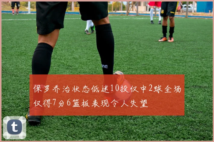 保罗乔治状态低迷10投仅中2球全场仅得7分6篮板表现令人失望