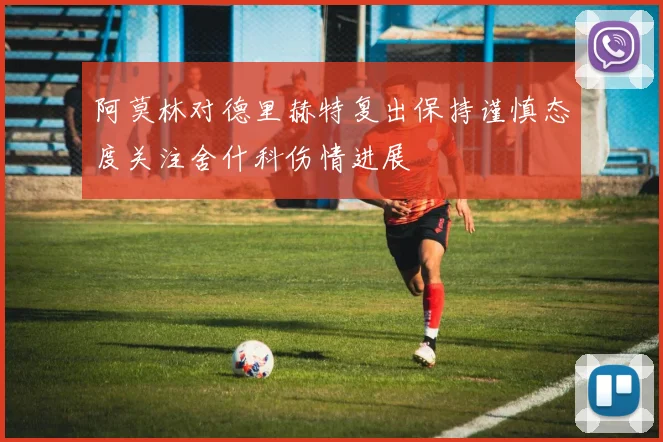 阿莫林对德里赫特复出保持谨慎态度关注舍什科伤情进展