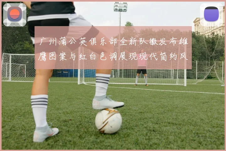 广州蒲公英俱乐部全新队徽发布雄鹰图案与红白色调展现现代简约风格