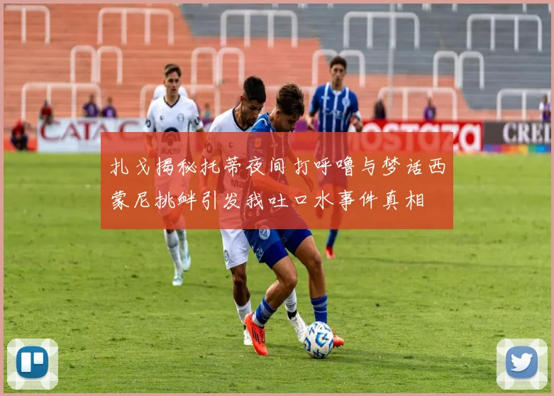 扎戈揭秘托蒂夜间打呼噜与梦话西蒙尼挑衅引发我吐口水事件真相