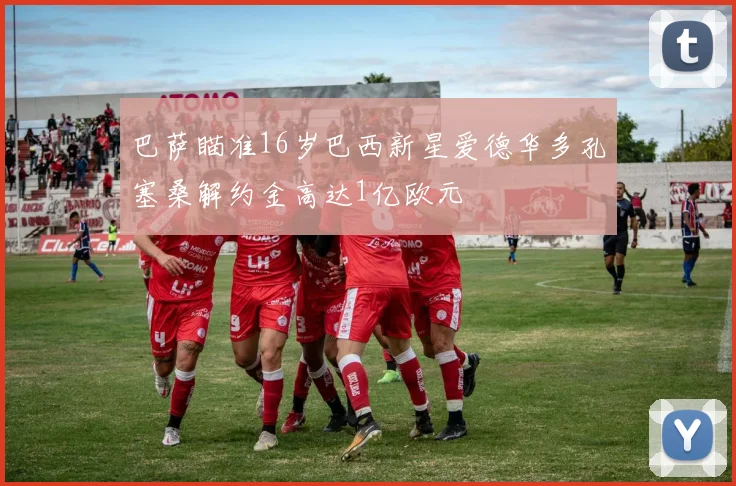 巴萨瞄准16岁巴西新星爱德华多孔塞桑解约金高达1亿欧元