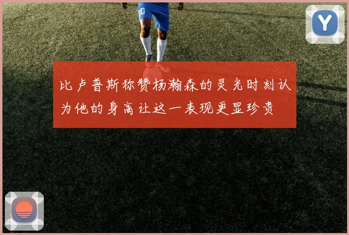 比卢普斯称赞杨瀚森的灵光时刻认为他的身高让这一表现更显珍贵