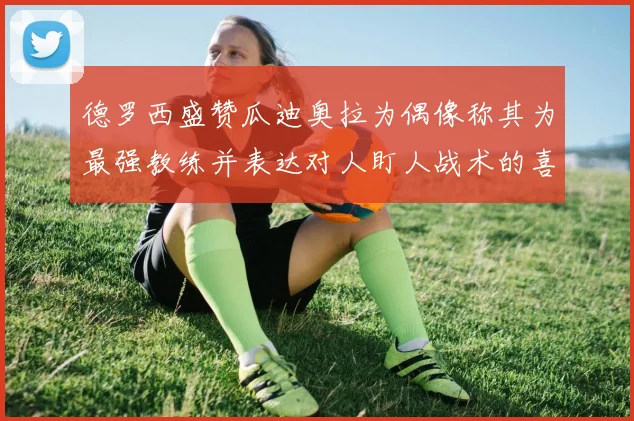 德罗西盛赞瓜迪奥拉为偶像称其为最强教练并表达对人盯人战术的喜爱