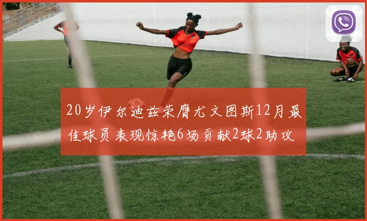 20岁伊尔迪兹荣膺尤文图斯12月最佳球员表现惊艳6场贡献2球2助攻