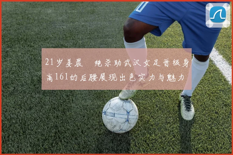 21岁姜晨璟绝杀助武汉女足晋级身高161的后腰展现出色实力与魅力