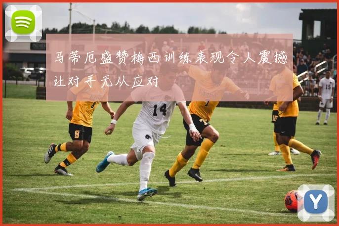 马蒂厄盛赞梅西训练表现令人震撼让对手无从应对