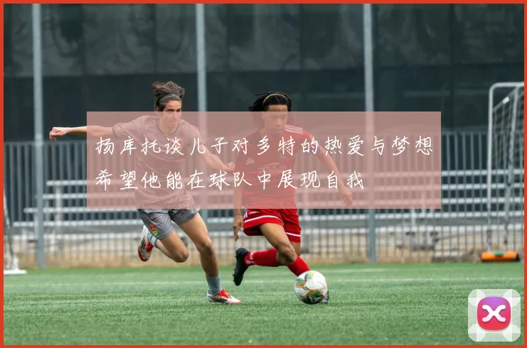 扬库托谈儿子对多特的热爱与梦想希望他能在球队中展现自我