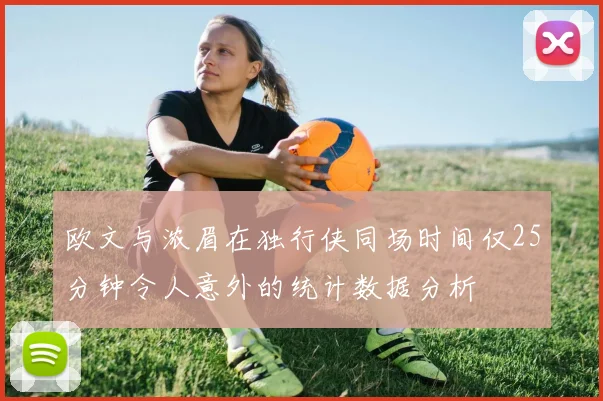 欧文与浓眉在独行侠同场时间仅25分钟令人意外的统计数据分析