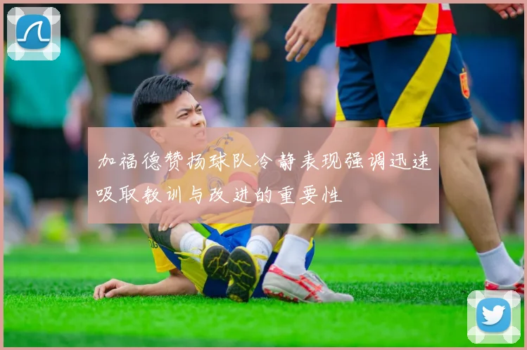 加福德赞扬球队冷静表现强调迅速吸取教训与改进的重要性