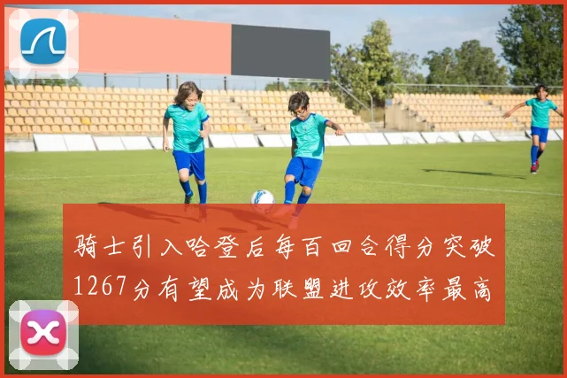 骑士引入哈登后每百回合得分突破1267分有望成为联盟进攻效率最高球队