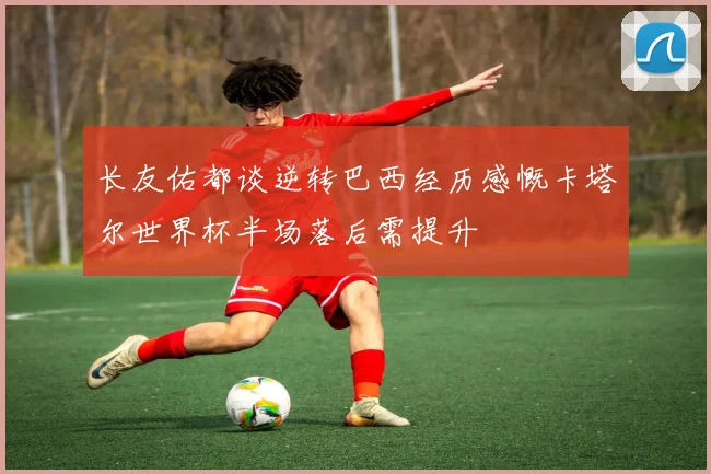 长友佑都谈逆转巴西经历感慨卡塔尔世界杯半场落后需提升