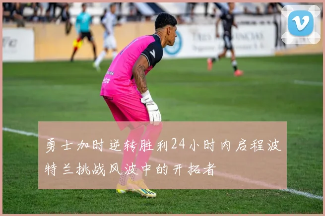 勇士加时逆转胜利24小时内启程波特兰挑战风波中的开拓者