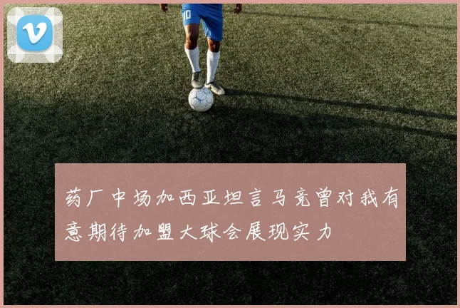 药厂中场加西亚坦言马竞曾对我有意期待加盟大球会展现实力