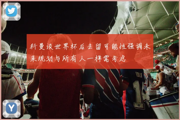 科曼谈世界杯后去留可能性强调未来规划与所有人一样需考虑