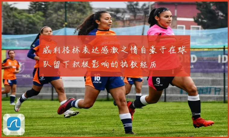 威利格林表达感激之情自豪于在球队留下积极影响的执教经历