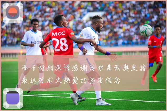 洛卡特利深情感谢马尔基西奥支持表达对尤文热爱的坚定信念