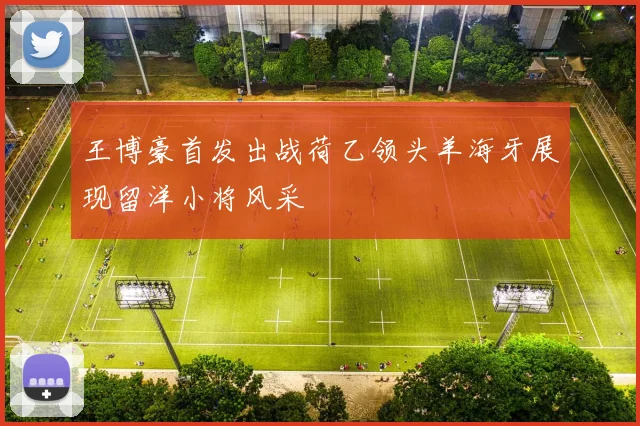 王博豪首发出战荷乙领头羊海牙展现留洋小将风采