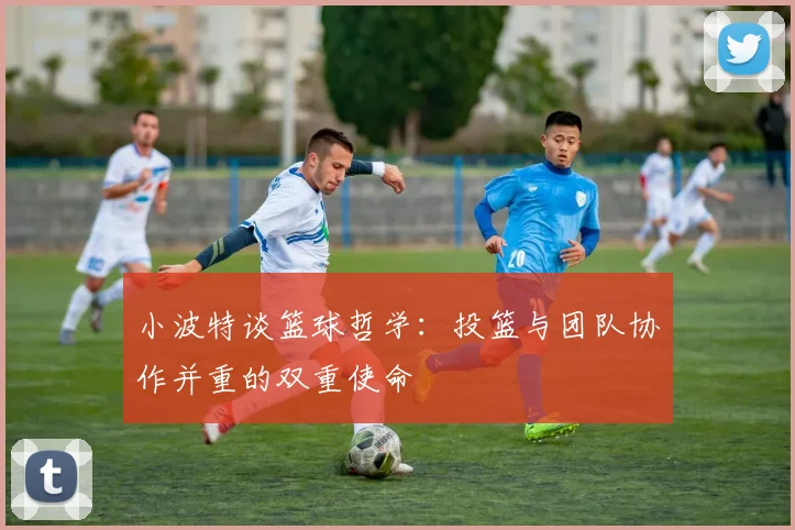小波特谈篮球哲学：投篮与团队协作并重的双重使命