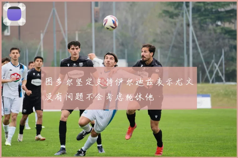 图多尔坚定支持伊尔迪兹表示尤文没有问题不会考虑轮休他