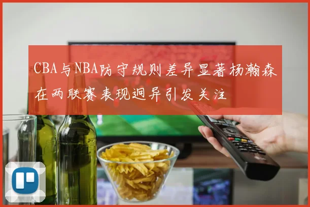 CBA与NBA防守规则差异显著杨瀚森在两联赛表现迥异引发关注