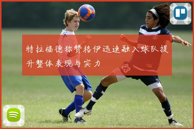 特拉福德称赞格伊迅速融入球队提升整体表现与实力