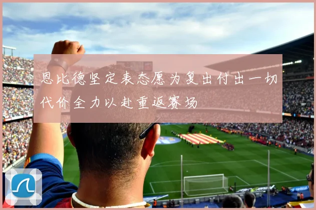 恩比德坚定表态愿为复出付出一切代价全力以赴重返赛场