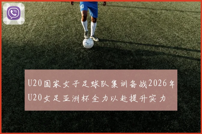 U20国家女子足球队集训备战2026年U20女足亚洲杯全力以赴提升实力