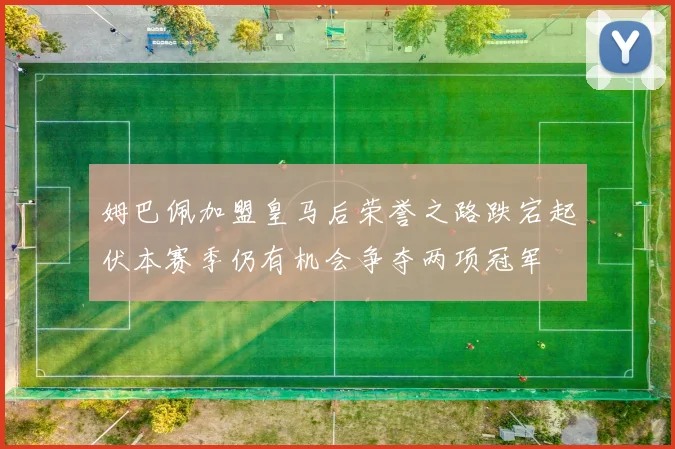 姆巴佩加盟皇马后荣誉之路跌宕起伏本赛季仍有机会争夺两项冠军