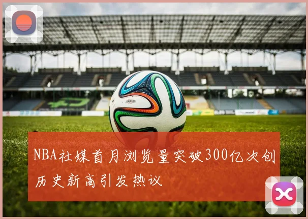 NBA社媒首月浏览量突破300亿次创历史新高引发热议