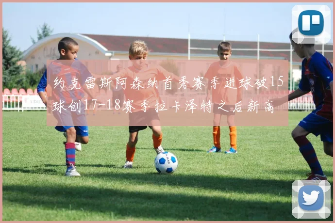 约克雷斯阿森纳首秀赛季进球破15球创17-18赛季拉卡泽特之后新高