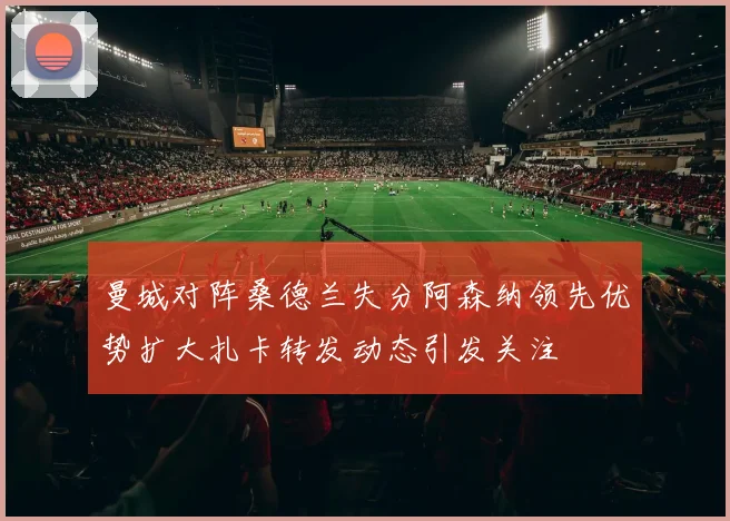 曼城对阵桑德兰失分阿森纳领先优势扩大扎卡转发动态引发关注
